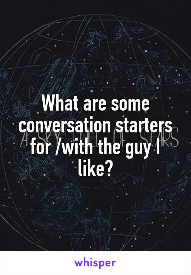 What are some conversation starters for /with the guy I like?