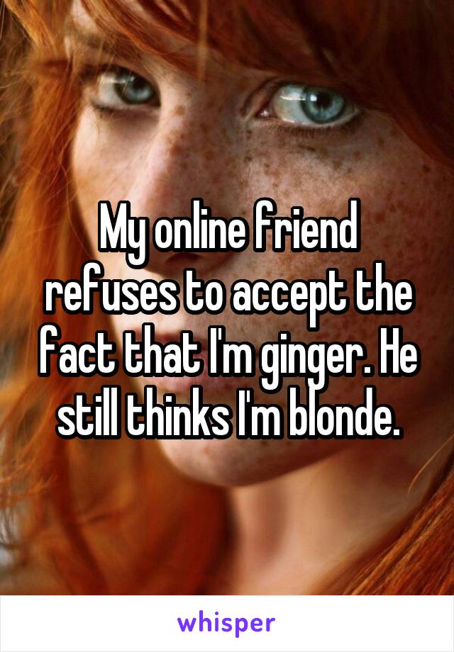 My online friend refuses to accept the fact that I'm ginger. He still thinks I'm blonde.