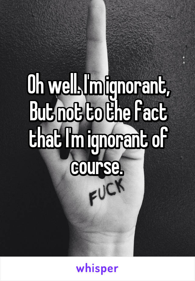Oh well. I'm ignorant,
But not to the fact that I'm ignorant of course. 
