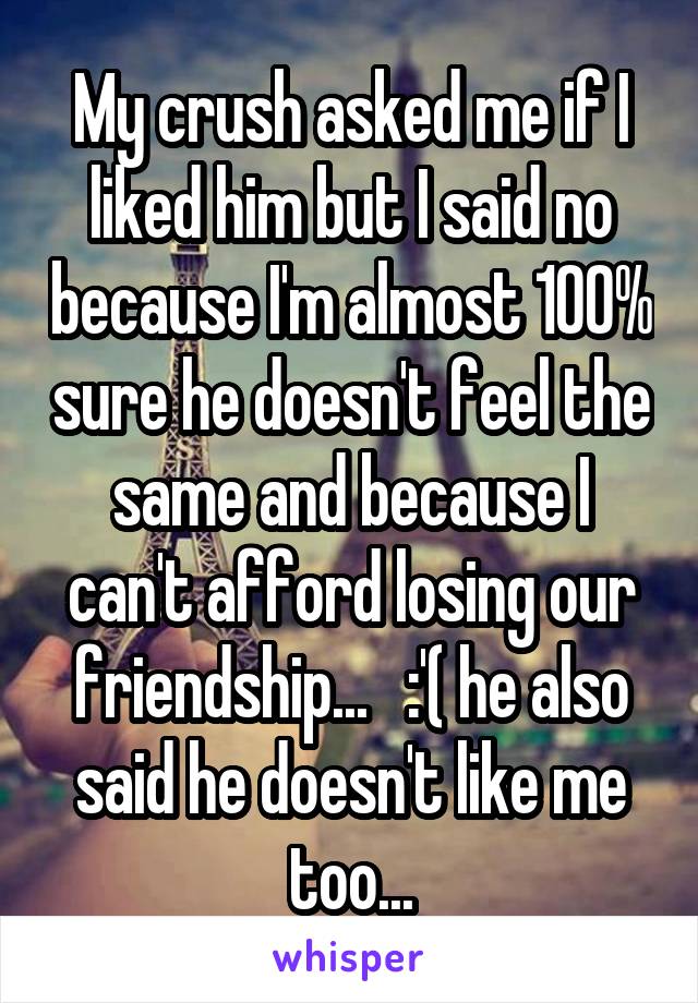My crush asked me if I liked him but I said no because I'm almost 100% sure he doesn't feel the same and because I can't afford losing our friendship...   :'( he also said he doesn't like me too...