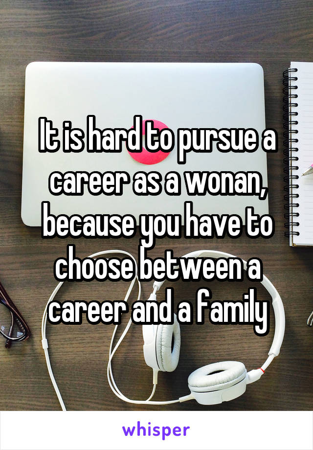 It is hard to pursue a career as a wonan, because you have to choose between a career and a family