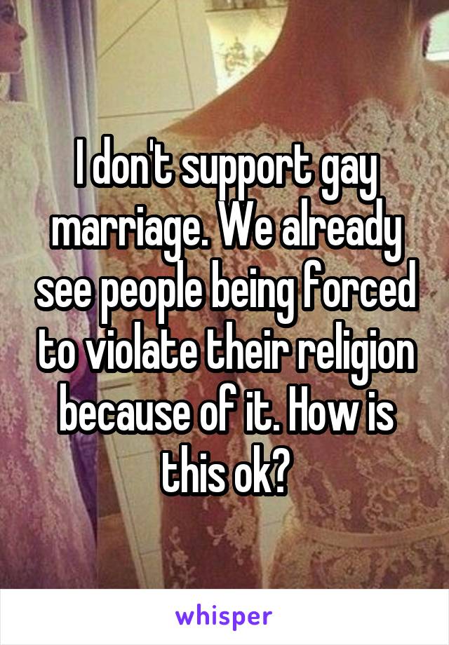 I don't support gay marriage. We already see people being forced to violate their religion because of it. How is this ok?