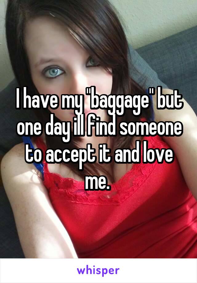 I have my "baggage" but one day ill find someone to accept it and love me. 