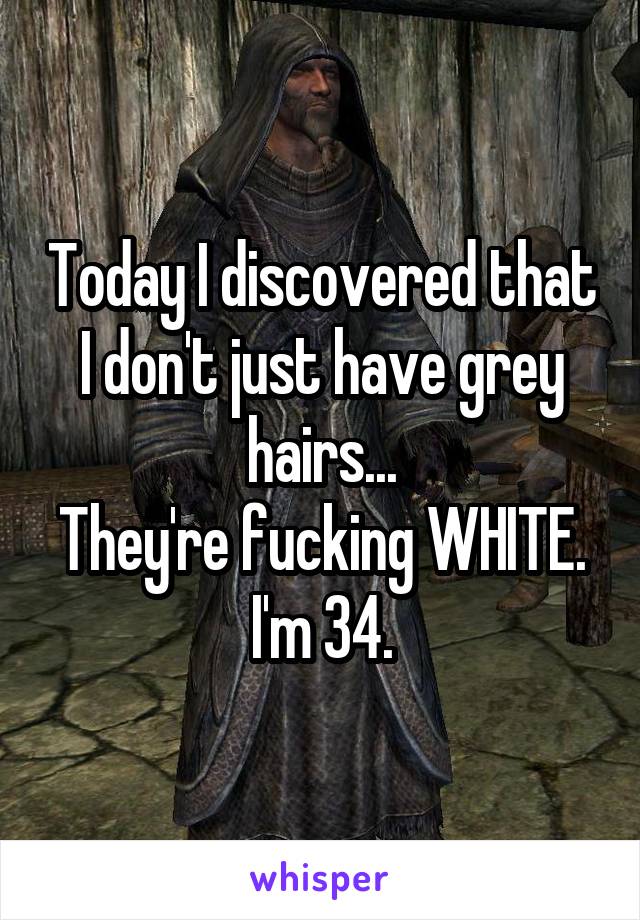 Today I discovered that I don't just have grey hairs...
They're fucking WHITE.
I'm 34.