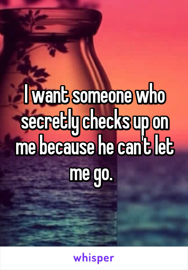 I want someone who secretly checks up on me because he can't let me go.  