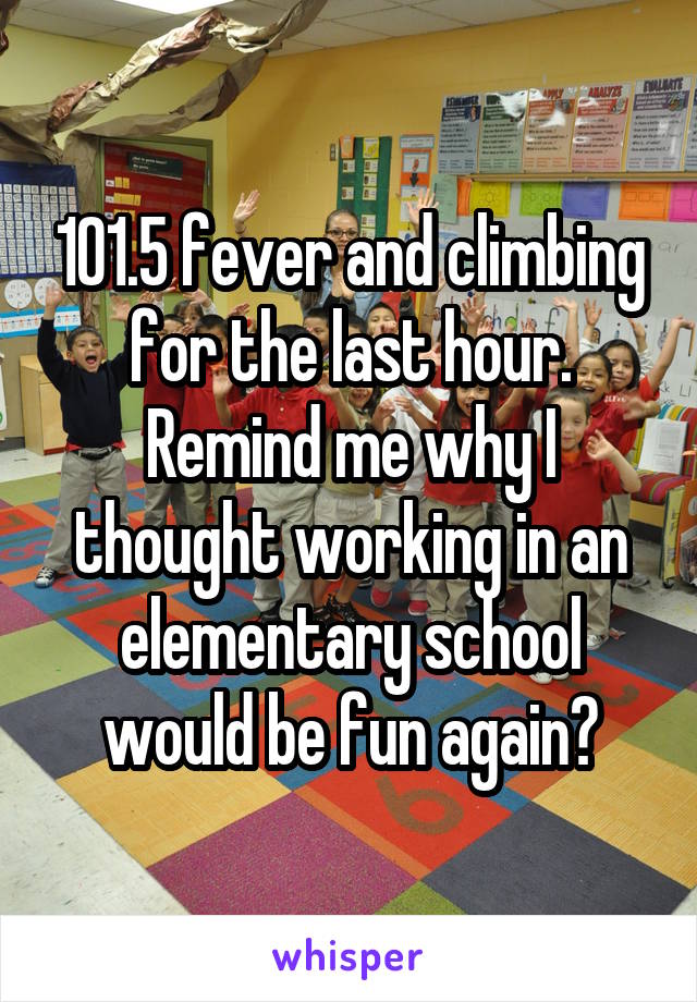 101.5 fever and climbing for the last hour. Remind me why I thought working in an elementary school would be fun again?