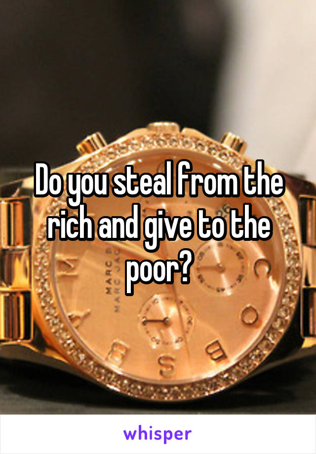 Do you steal from the rich and give to the poor?
