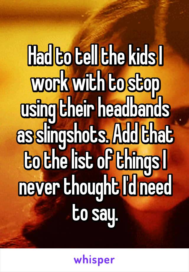 Had to tell the kids I work with to stop using their headbands as slingshots. Add that to the list of things I never thought I'd need to say.