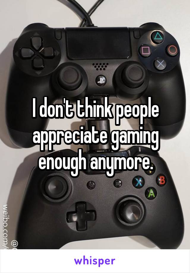 I don't think people appreciate gaming enough anymore.