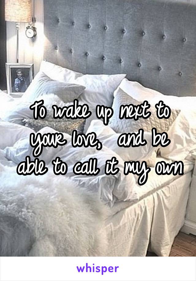 To wake up next to your love,  and be able to call it my own
