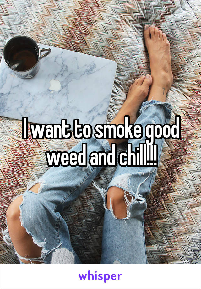I want to smoke good weed and chill!!!