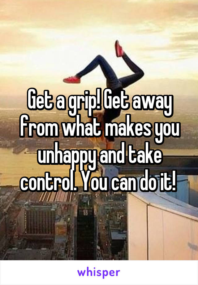 Get a grip! Get away from what makes you unhappy and take control. You can do it! 