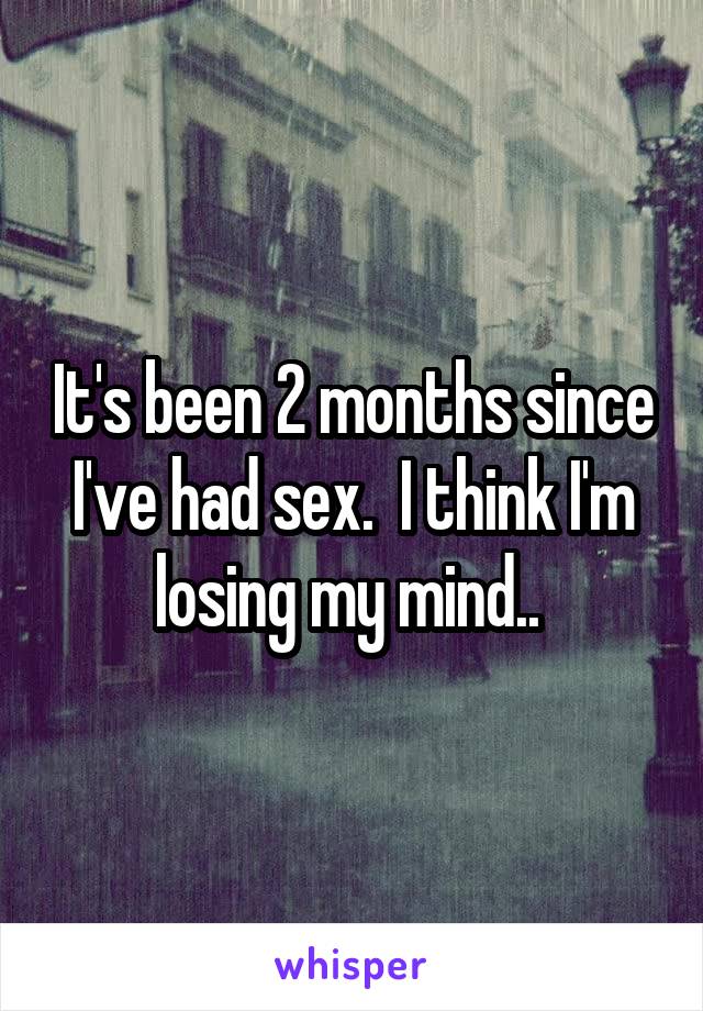 It's been 2 months since I've had sex.  I think I'm losing my mind.. 