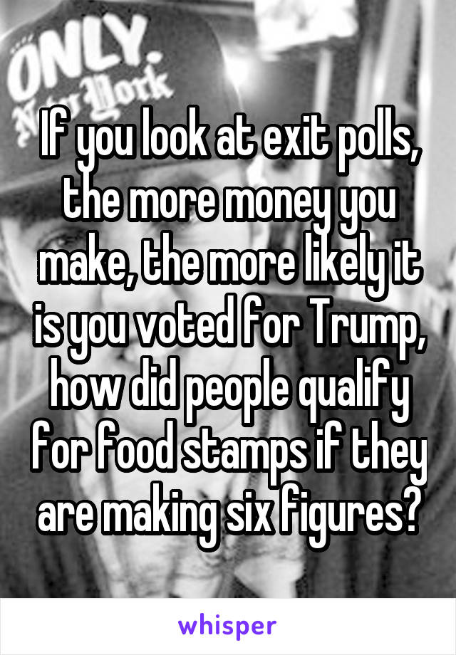 If you look at exit polls, the more money you make, the more likely it is you voted for Trump, how did people qualify for food stamps if they are making six figures?