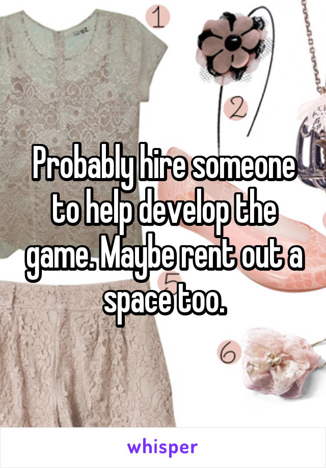 Probably hire someone to help develop the game. Maybe rent out a space too.