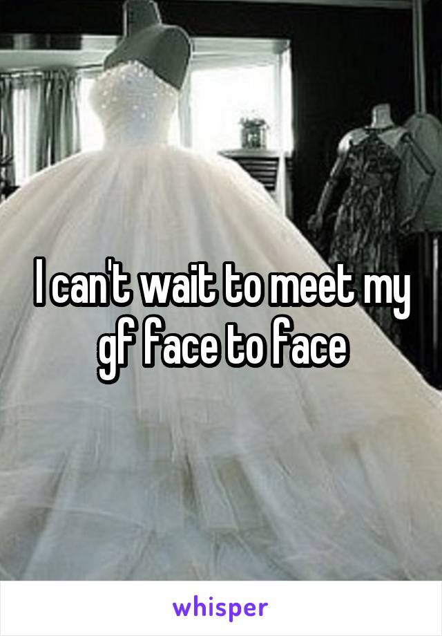 I can't wait to meet my gf face to face