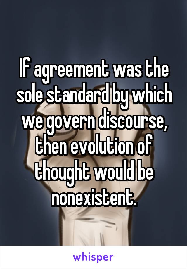 If agreement was the sole standard by which we govern discourse, then evolution of thought would be nonexistent.