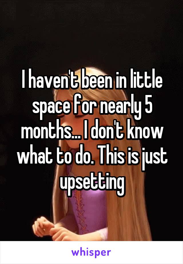 I haven't been in little space for nearly 5 months... I don't know what to do. This is just upsetting