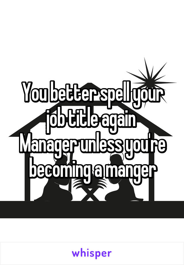 You better spell your job title again 
Manager unless you're becoming a manger