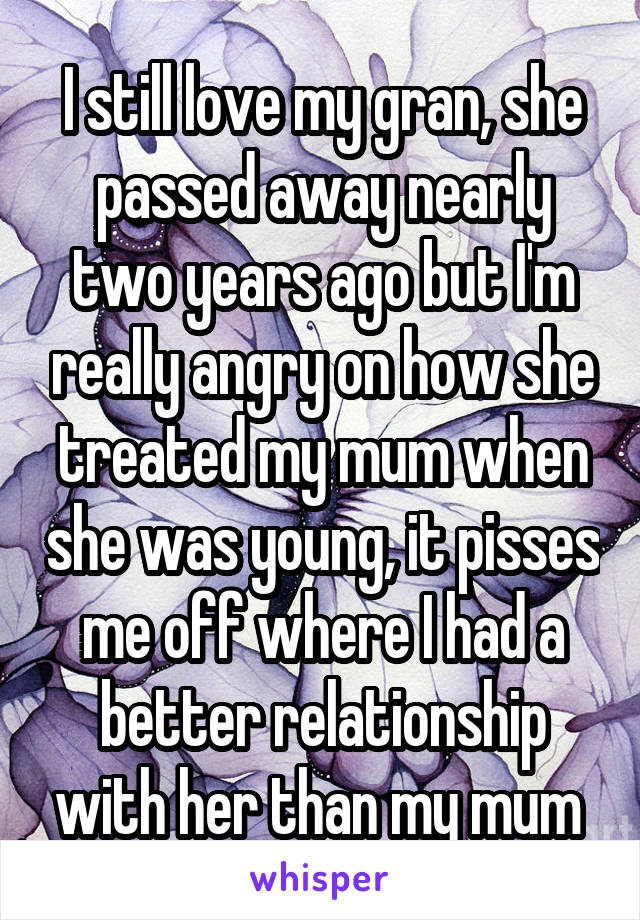 I still love my gran, she passed away nearly two years ago but I'm really angry on how she treated my mum when she was young, it pisses me off where I had a better relationship with her than my mum 