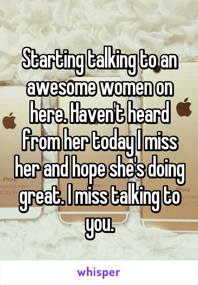 Starting talking to an awesome women on here. Haven't heard from her today I miss her and hope she's doing great. I miss talking to you.