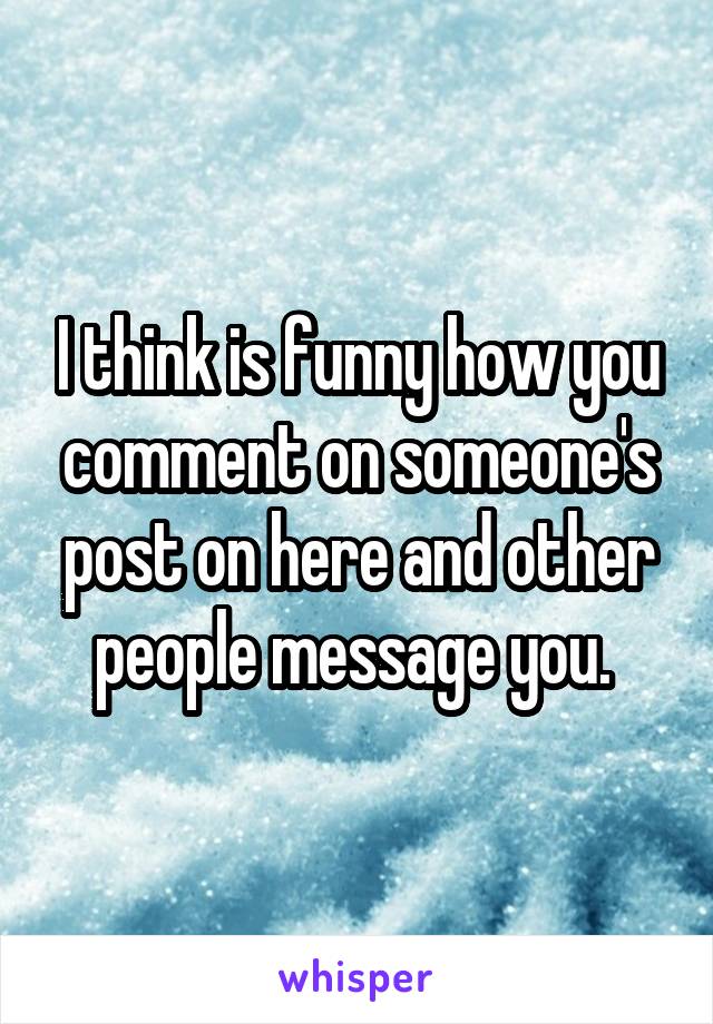 I think is funny how you comment on someone's post on here and other people message you. 