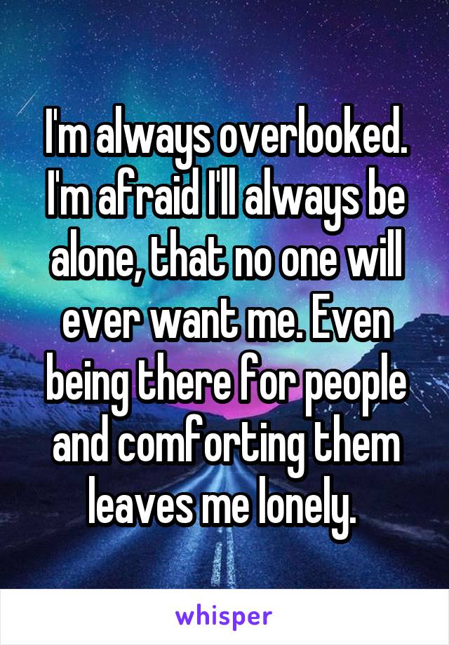 I'm always overlooked. I'm afraid I'll always be alone, that no one will ever want me. Even being there for people and comforting them leaves me lonely. 