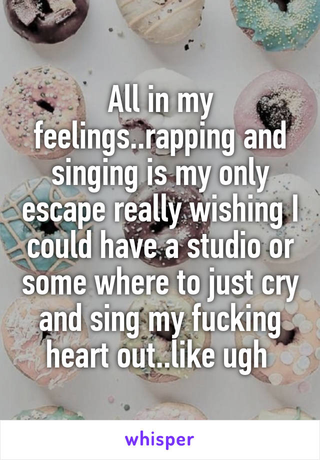 All in my feelings..rapping and singing is my only escape really wishing I could have a studio or some where to just cry and sing my fucking heart out..like ugh 