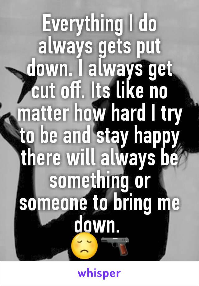 Everything I do always gets put down. I always get cut off. Its like no matter how hard I try to be and stay happy there will always be something or someone to bring me down. 
😞🔫
