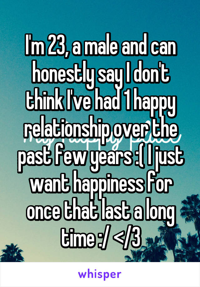 I'm 23, a male and can honestly say I don't think I've had 1 happy relationship over the past few years :( I just want happiness for once that last a long time :/ </3