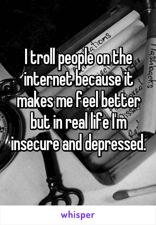 I troll people on the internet because it makes me feel better but in real life I'm insecure and depressed. 