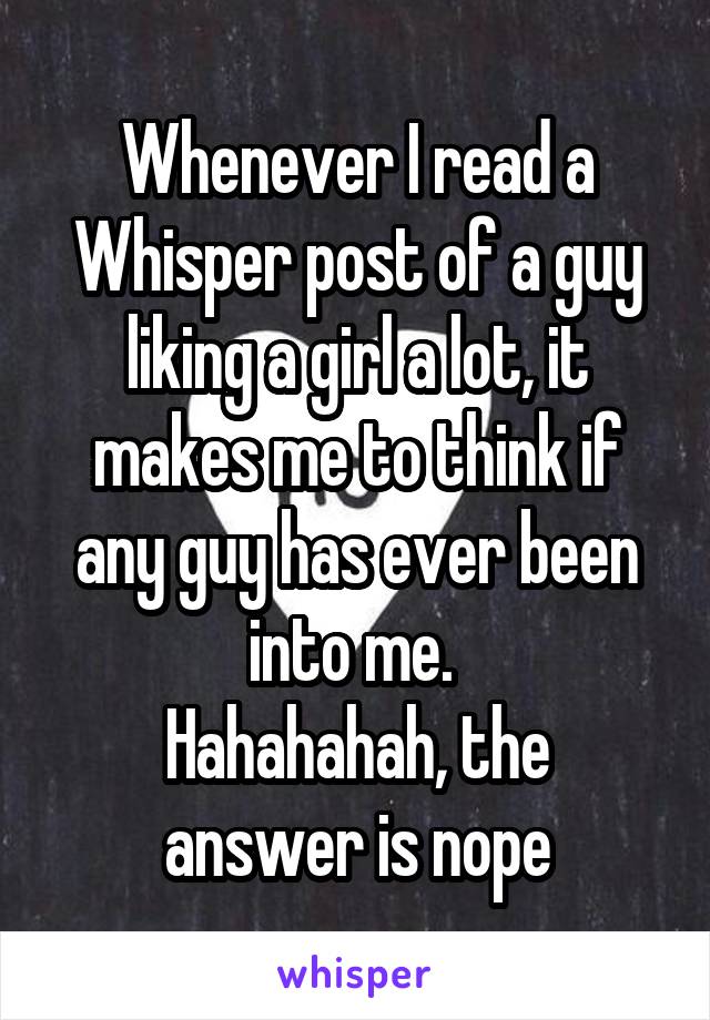 Whenever I read a Whisper post of a guy liking a girl a lot, it makes me to think if any guy has ever been into me. 
Hahahahah, the answer is nope
