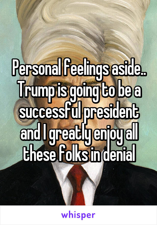 Personal feelings aside.. Trump is going to be a successful president and I greatly enjoy all these folks in denial