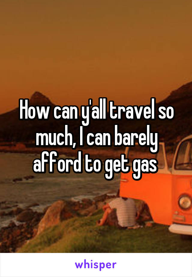 How can y'all travel so much, I can barely afford to get gas 