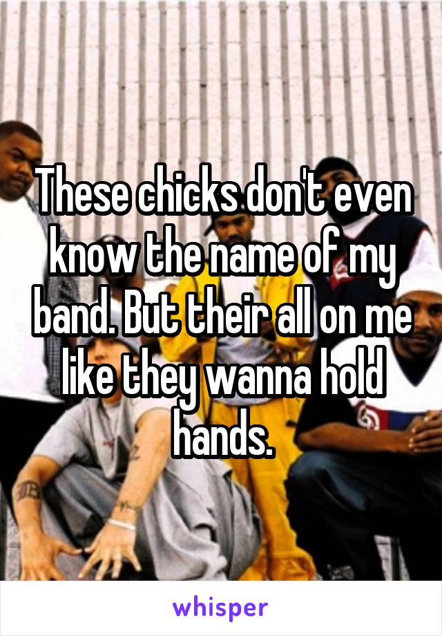These chicks don't even know the name of my band. But their all on me like they wanna hold hands.