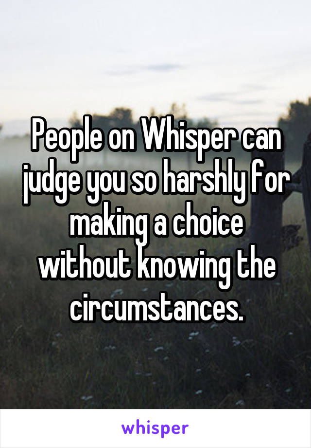 People on Whisper can judge you so harshly for making a choice without knowing the circumstances.