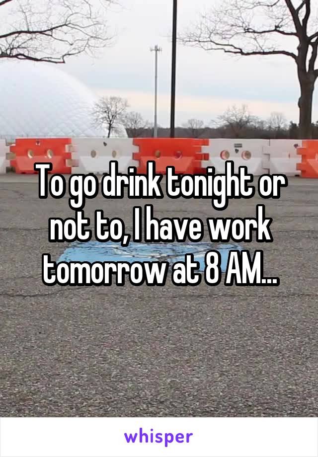 To go drink tonight or not to, I have work tomorrow at 8 AM...