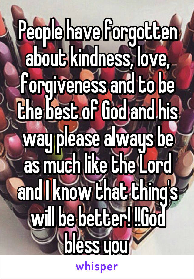 People have forgotten about kindness, love, forgiveness and to be the best of God and his way please always be as much like the Lord and I know that thing's will be better! !!God bless you 