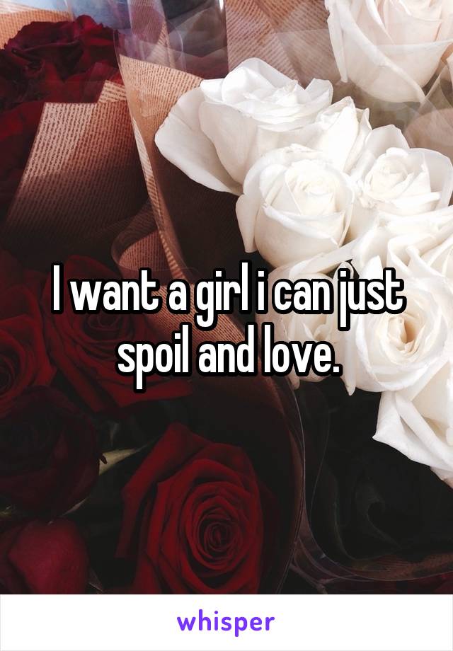 I want a girl i can just spoil and love.