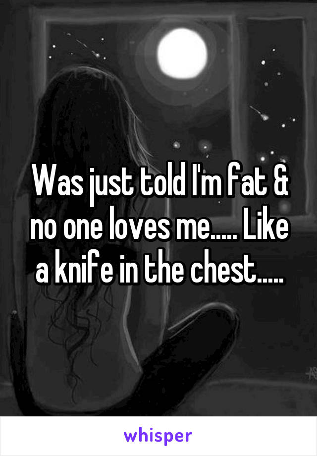 Was just told I'm fat & no one loves me..... Like a knife in the chest.....