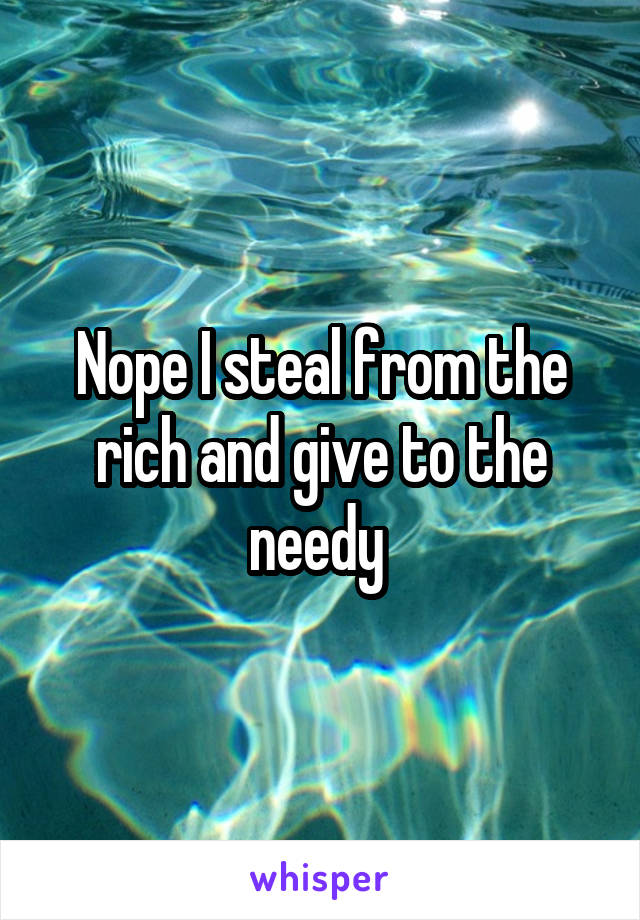 Nope I steal from the rich and give to the needy 