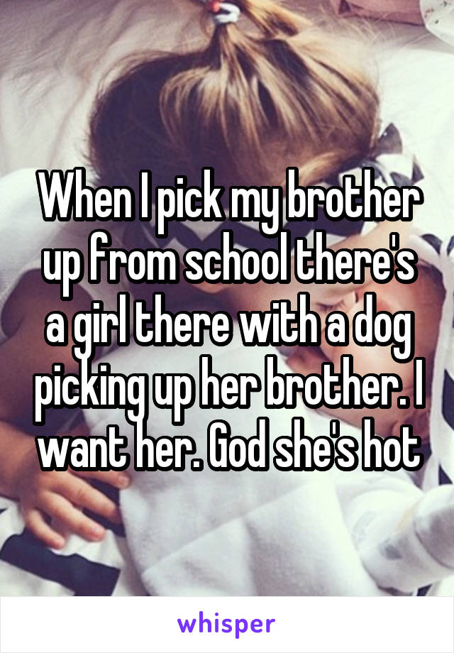 When I pick my brother up from school there's a girl there with a dog picking up her brother. I want her. God she's hot