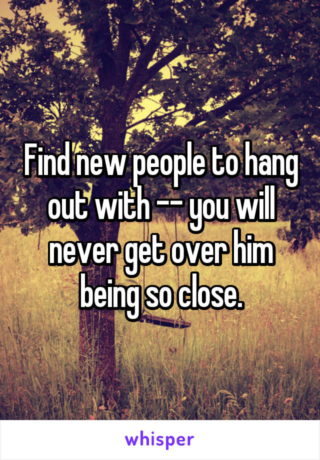 Find new people to hang out with -- you will never get over him being so close.