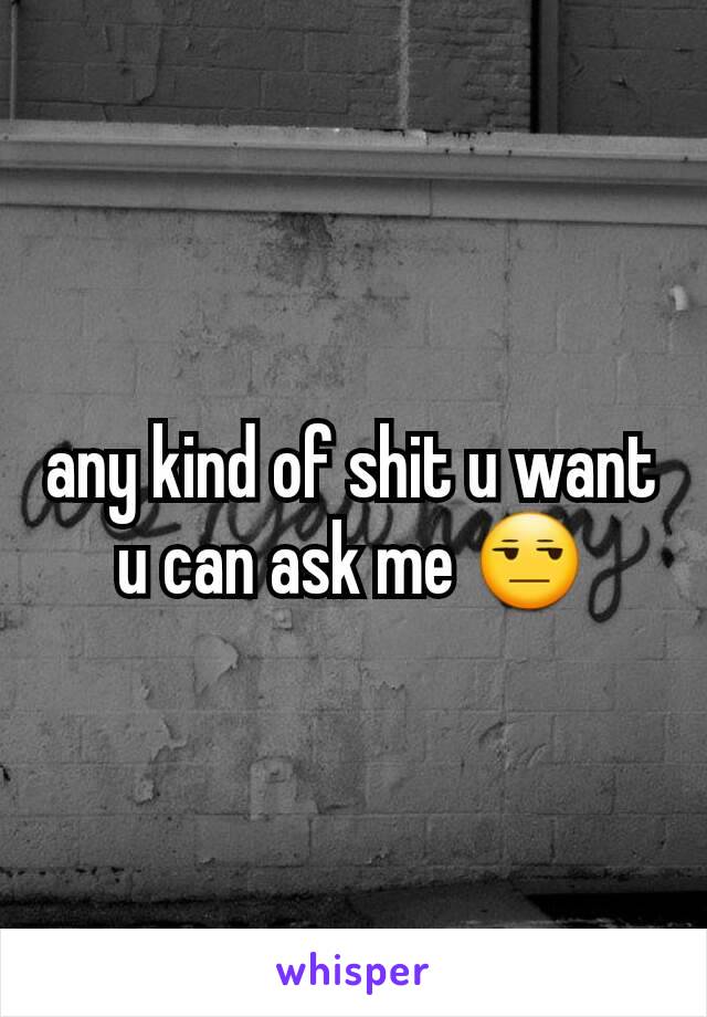 any kind of shit u want  u can ask me 😒