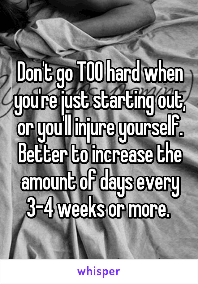Don't go TOO hard when you're just starting out, or you'll injure yourself. Better to increase the amount of days every 3-4 weeks or more. 