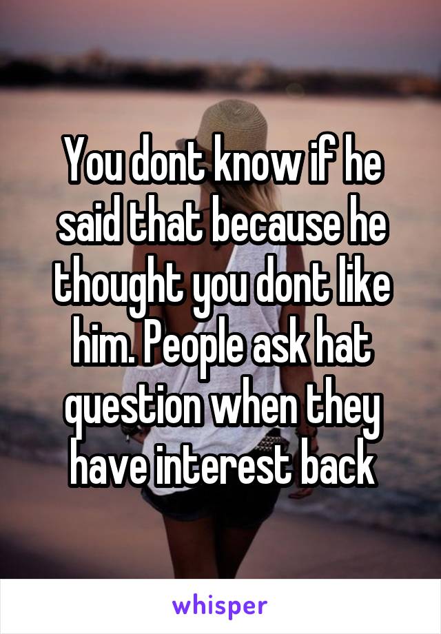 You dont know if he said that because he thought you dont like him. People ask hat question when they have interest back