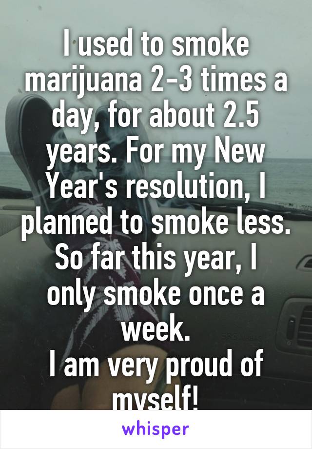 I used to smoke marijuana 2-3 times a day, for about 2.5 years. For my New Year's resolution, I planned to smoke less.
So far this year, I only smoke once a week.
I am very proud of myself!