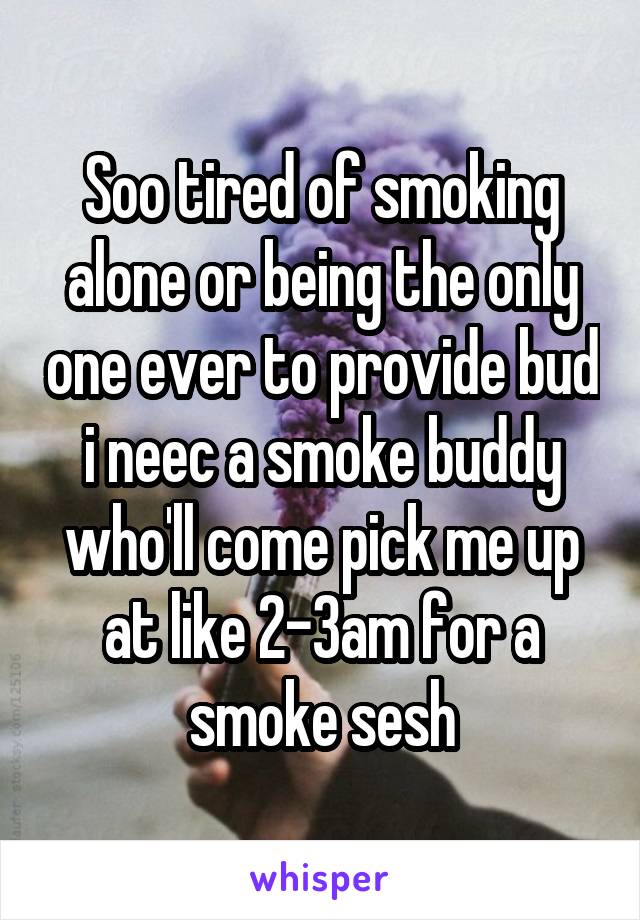 Soo tired of smoking alone or being the only one ever to provide bud i neec a smoke buddy who'll come pick me up at like 2-3am for a smoke sesh