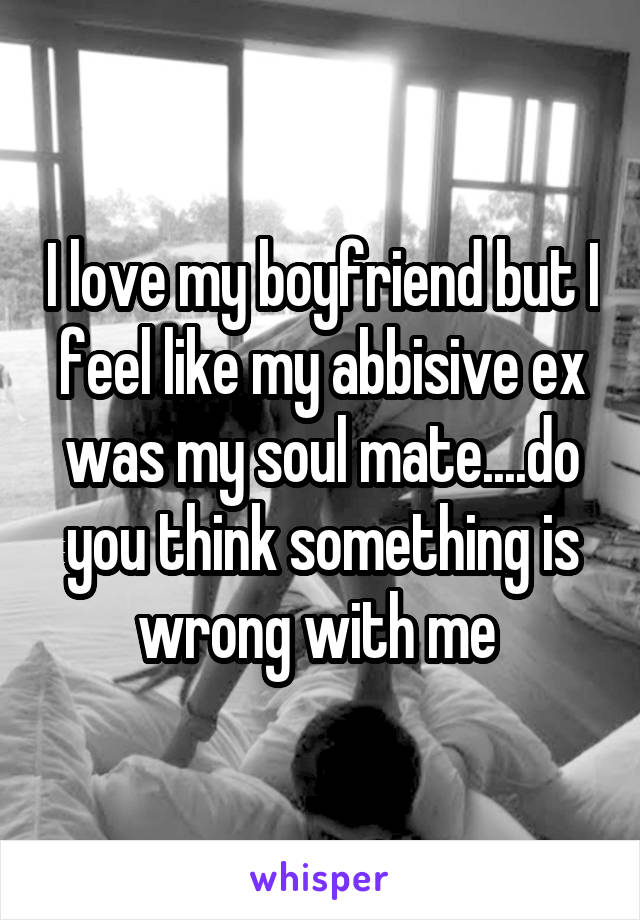 I love my boyfriend but I feel like my abbisive ex was my soul mate....do you think something is wrong with me 