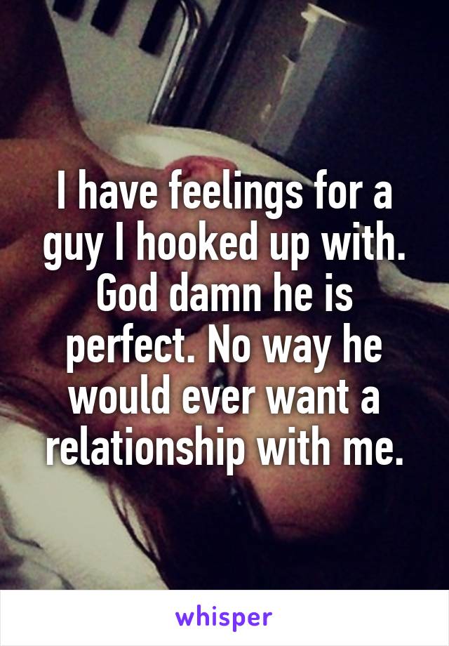 I have feelings for a guy I hooked up with. God damn he is perfect. No way he would ever want a relationship with me.